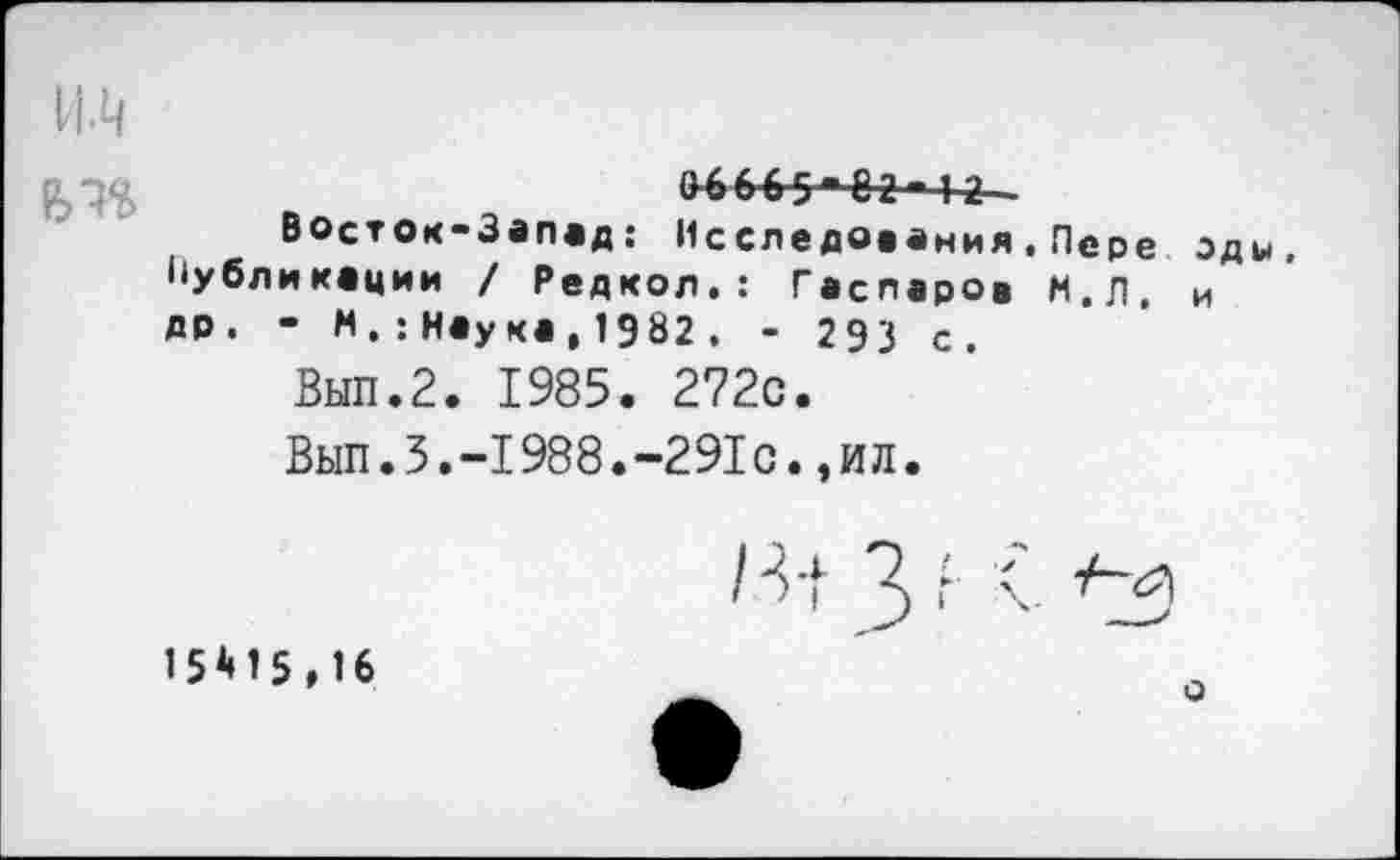 ﻿и.ц
06655*52-4-2—
Восток-Запад: Исследования.Пере оды, Публикации / Редкол.: Гаспаров М.Л, и др. • М.:Наука,1982. - 293 с.
Вып.2. 1985. 272с. '
Вып.3.-1988.-291с.,ил.
15*15,16